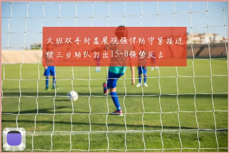 文班双手封盖展现强悍防守紧接连续三分助队打出15-0强势反击
