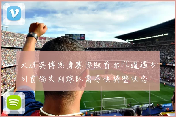 大连英博热身赛惨败首尔FC遭遇冬训首场失利球队需尽快调整状态