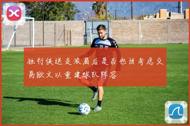 独行侠送走浓眉后是否也该考虑交易欧文以重建球队阵容