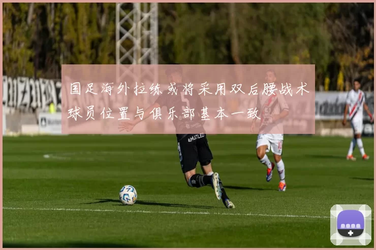 国足海外拉练或将采用双后腰战术球员位置与俱乐部基本一致