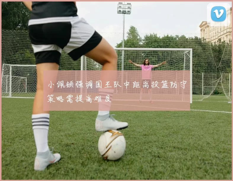 小佩顿强调国王队中距离投篮防守策略需提高难度