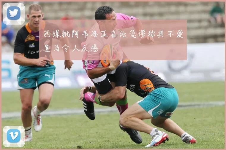 西媒批阿韦洛亚言论荒谬称其不爱皇马令人反感